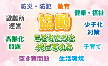 協働　こどもたちと共に考える 教育・健康・福祉・少子化対策・子育て・生活環境・空き家問題・高齢化問題・避難所運営・防災・防犯