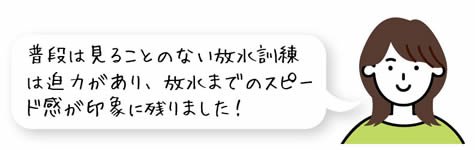 普段は見ることのない放水訓練は迫力があり、放水までのスピード感が印象に残りました!