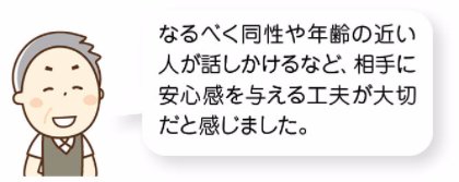 なるべく同性や年齢の近い人が話しかけるなど、相手に安心感を与える工夫が大切だと感じました。