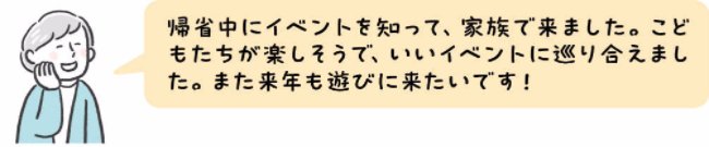 帰省中にイベントを知って、家族で来ました。こどもたちが楽しそうで、いいイベントに巡り合えました。また来年も遊びに来たいです!
