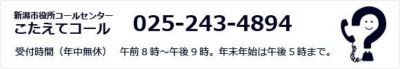 新潟市役所コールセンター こたえてコール 025-243-4894 受付時間（年中無休） 　午前8時～午後9時。年末年始は午後5時まで。
