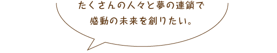 たくさんの人々と夢の連鎖で感動の未来を創りたい。