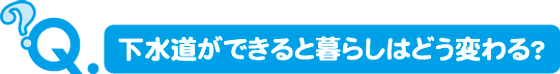 下水道ができると暮らしはどう変わる？