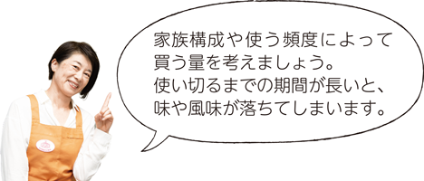 家族構成や使う頻度によって買う量を考えましょう。使い切るまでの期間が長いと、味や風味が落ちてしまいます。