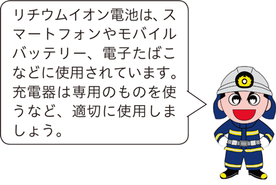 リチウムイオン電池は、スマートフォンやモバイルバッテリー、電子たばこなどに使用されています。充電器は専用のものを使うなど、適切に使用しましょう。