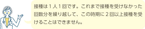 接種は1人1回です。これまで接種を受けなかった回数分を繰り越して、この時期に2回以上接種を受けることはできません。