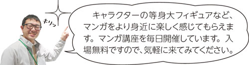 キャラクターの等身大フィギュアなど、マンガをより身近に楽しく感じてもらえます。マンガ講座を毎日開催しています。入場無料ですので、気軽に来てみてください。