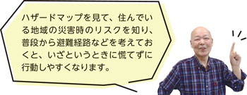 ハザードマップを見て、住んでいる地域の災害時のリスクを知り、普段から避難経路などを考えておくと、いざというときに慌てずに行動しやすくなります。