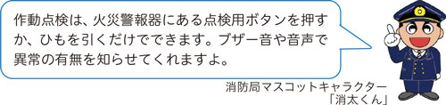 作動点検は、火災警報器にある点検用ボタンを押すか、ひもを引くだけでできます。ブザー音や音声で異常の有無を知らせてくれますよ。消防局マスコットキャラクター「消太くん」