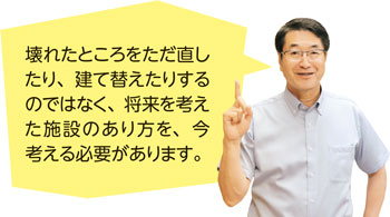 壊れたところをただ直したり、建て替えたりするのではなく、将来を考えた施設のあり方を、今考える必要があります。