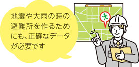 地震や大雨の時の避難所を作るためにも、正確なデータが必要です