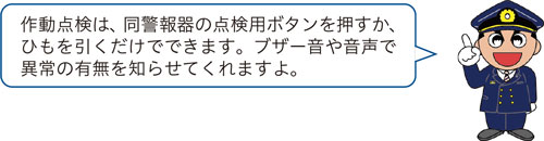 作動点検は、同警報器の点検用ボタンを押すか、ひもを引くだけでできます。ブザー音や音声で異常の有無を知らせてくれますよ。