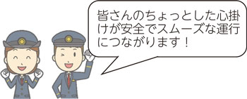 皆さんのちょっとした心掛けが安全でスムーズな運行につながります！