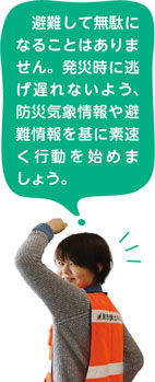 避難して無駄になることはありません。発災時に逃げ遅れないよう、防災気象情報や避難情報を基に素速く行動を始めましょう。