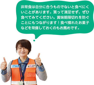 非常食は自分に合うものでないと食べにくいことがあります。買って満足せず、ぜひ食べてみてください。賞味期限切れを防ぐことにもつながります！食べ慣れたお菓子などを常備しておくのもお薦めです。