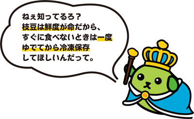 ねぇ知ってるろ？枝豆は鮮度が命だから、すぐに食べないときは一度ゆでてから冷凍保存してほしいんだって。