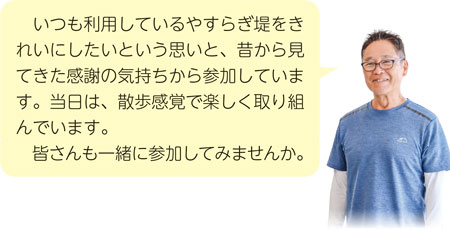 いつも利用しているやすらぎ堤をきれいにしたいという思いと、昔から見てきた感謝の気持ちから参加しています。当日は、散歩感覚で楽しく取り組んでいます。皆さんも一緒に参加してみませんか。