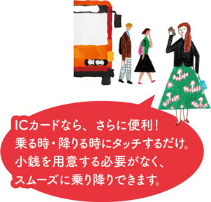 ICカードなら、さらに便利！乗る時・降りる時にタッチするだけ。小銭を用意する必要がなく、スムーズに乗り降りできます。
