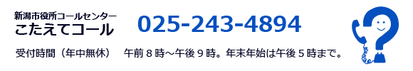 新潟市役所コールセンター こたえてコール 025-243-4894 受付時間（年中無休） 　午前8時～午後9時。年末年始は午後5時まで。